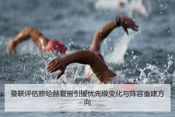 曼联评估滕哈赫夏窗引援优先级变化与阵容重建方向