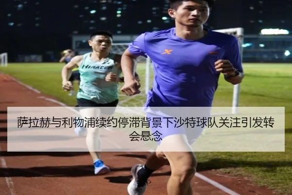 萨拉赫与利物浦续约停滞背景下沙特球队关注引发转会悬念 - leyu