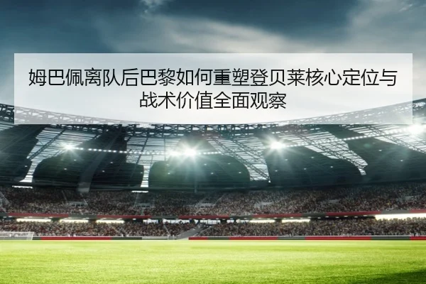 姆巴佩离队后巴黎如何重塑登贝莱核心定位与战术价值全面观察（leyu）