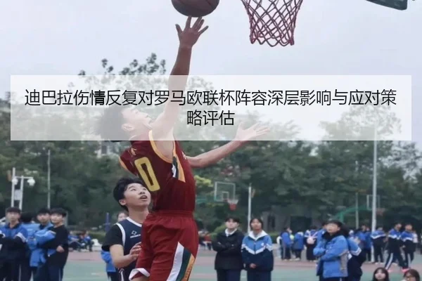 迪巴拉伤情反复对罗马欧联杯阵容深层影响与应对策略评估