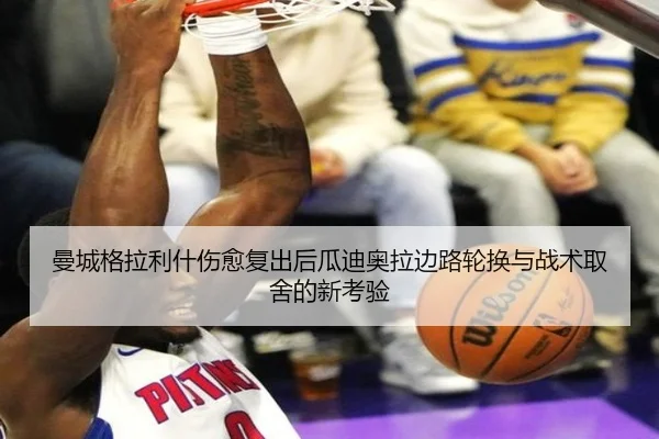 曼城格拉利什伤愈复出后瓜迪奥拉边路轮换与战术取舍的新考验（leyu）
