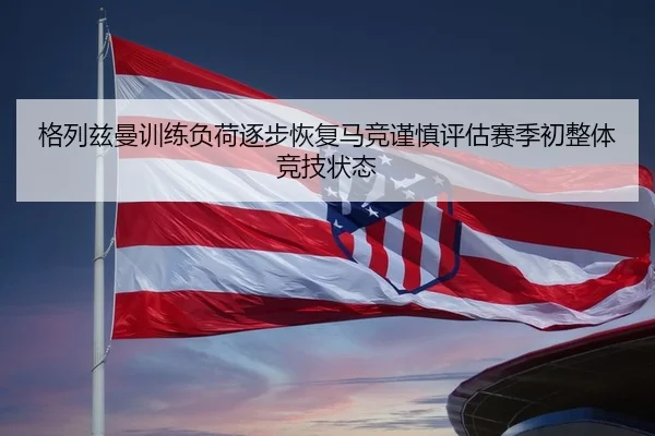 格列兹曼训练负荷逐步恢复马竞谨慎评估赛季初整体竞技状态 - leyu