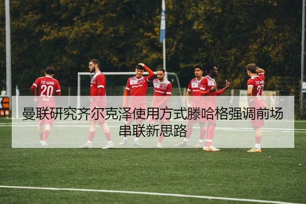 曼联研究齐尔克泽使用方式滕哈格强调前场串联新思路（leyu）