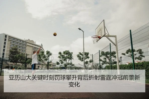 亚历山大关键时刻罚球攀升背后折射雷霆冲冠前景新变化（leyu）