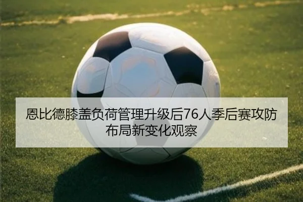 恩比德膝盖负荷管理升级后76人季后赛攻防布局新变化观察（leyu）